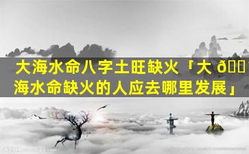 大海水命八字土旺缺火「大 🌴 海水命缺火的人应去哪里发展」